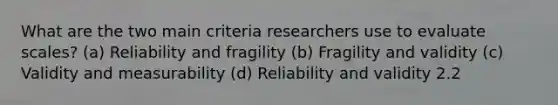 What are the two main criteria researchers use to evaluate scales? (a) Reliability and fragility (b) Fragility and validity (c) Validity and measurability (d) Reliability and validity 2.2