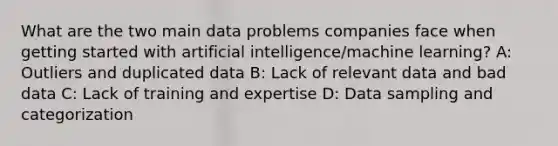 What are the two main data problems companies face when getting started with artificial intelligence/machine learning? A: Outliers and duplicated data B: Lack of relevant data and bad data C: Lack of training and expertise D: Data sampling and categorization