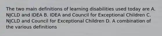 The two main definitions of learning disabilities used today are A. NJCLD and IDEA B. IDEA and Council for Exceptional Children C. NJCLD and Council for Exceptional Children D. A combination of the various definitions