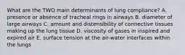 What are the TWO main determinants of lung compliance? A. presence or absence of tracheal rings in airways B. diameter of large airways C. amount and distensibility of connective tissues making up the lung tissue D. viscosity of gases in inspired and expired air E. surface tension at the air-water interfaces within the lungs