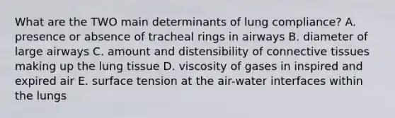 What are the TWO main determinants of lung compliance? A. presence or absence of tracheal rings in airways B. diameter of large airways C. amount and distensibility of <a href='https://www.questionai.com/knowledge/kYDr0DHyc8-connective-tissue' class='anchor-knowledge'>connective tissue</a>s making up the lung tissue D. viscosity of gases in inspired and expired air E. surface tension at the air-water interfaces within the lungs