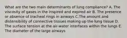 What are the two main determinants of lung compliance? A. The viscosity of gases in the inspired and expired air B. The presence or absence of tracheal rings in airways C.The amount and distensibility of connective tissues making up the lung tissue D. The surface tension at the air-water interfaces within the lungs E. The diameter of the large airways