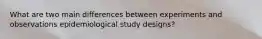 What are two main differences between experiments and observations epidemiological study designs?