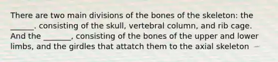 There are two main divisions of the bones of the skeleton: the ______. consisting of the skull, vertebral column, and rib cage. And the _______, consisting of the bones of the upper and lower limbs, and the girdles that attatch them to the axial skeleton