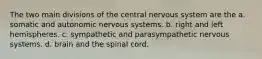 The two main divisions of the central nervous system are the a. somatic and autonomic nervous systems. b. right and left hemispheres. c. sympathetic and parasympathetic nervous systems. d. brain and the spinal cord.