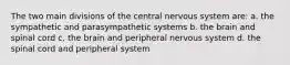 The two main divisions of the central nervous system are: a. the sympathetic and parasympathetic systems b. the brain and spinal cord c. the brain and peripheral nervous system d. the spinal cord and peripheral system