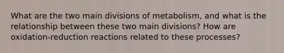 What are the two main divisions of metabolism, and what is the relationship between these two main divisions? How are oxidation-reduction reactions related to these processes?