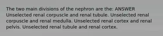 The two main divisions of the nephron are the: ANSWER Unselected renal corpuscle and renal tubule. Unselected renal corpuscle and renal medulla. Unselected renal cortex and renal pelvis. Unselected renal tubule and renal cortex.