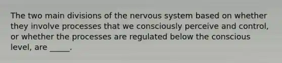 The two main divisions of the nervous system based on whether they involve processes that we consciously perceive and control, or whether the processes are regulated below the conscious level, are _____.