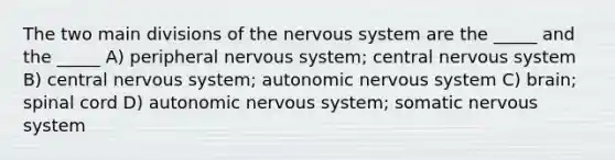 The two main divisions of the nervous system are the _____ and the _____ A) peripheral nervous system; central nervous system B) central nervous system; autonomic nervous system C) brain; spinal cord D) autonomic nervous system; somatic nervous system