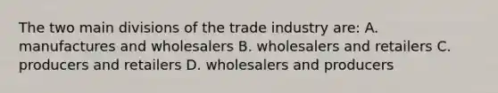 The two main divisions of the trade industry are: A. manufactures and wholesalers B. wholesalers and retailers C. producers and retailers D. wholesalers and producers