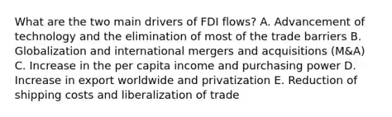 What are the two main drivers of FDI​ flows? A. Advancement of technology and the elimination of most of the trade barriers B. Globalization and international mergers and acquisitions​ (M&A) C. Increase in the per capita income and purchasing power D. Increase in export worldwide and privatization E. Reduction of shipping costs and liberalization of trade