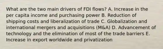 What are the two main drivers of FDI​ flows? A. Increase in the per capita income and purchasing power B. Reduction of shipping costs and liberalization of trade C. Globalization and international mergers and acquisitions​ (M&A) D. Advancement of technology and the elimination of most of the trade barriers E. Increase in export worldwide and privatization