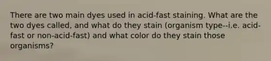 There are two main dyes used in acid-fast staining. What are the two dyes called, and what do they stain (organism type--i.e. acid-fast or non-acid-fast) and what color do they stain those organisms?