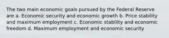 The two main economic goals pursued by the Federal Reserve are a. Economic security and economic growth b. Price stability and maximum employment c. Economic stability and economic freedom d. Maximum employment and economic security