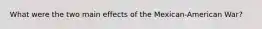 What were the two main effects of the Mexican-American War?