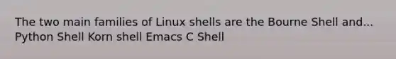 The two main families of Linux shells are the Bourne Shell and... Python Shell Korn shell Emacs C Shell