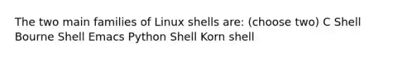 The two main families of Linux shells are: (choose two) C Shell Bourne Shell Emacs Python Shell Korn shell