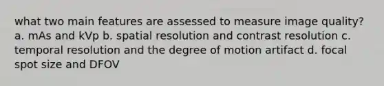 what two main features are assessed to measure image quality? a. mAs and kVp b. spatial resolution and contrast resolution c. temporal resolution and the degree of motion artifact d. focal spot size and DFOV