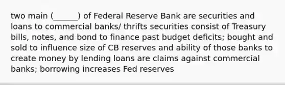 two main (______) of Federal Reserve Bank are securities and loans to commercial banks/ thrifts securities consist of Treasury bills, notes, and bond to finance past budget deficits; bought and sold to influence size of CB reserves and ability of those banks to create money by lending loans are claims against commercial banks; borrowing increases Fed reserves