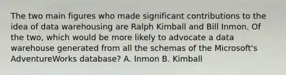 The two main figures who made significant contributions to the idea of data warehousing are Ralph Kimball and Bill Inmon. Of the two, which would be more likely to advocate a data warehouse generated from all the schemas of the Microsoft's AdventureWorks database? A. Inmon B. Kimball