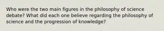 Who were the two main figures in the philosophy of science debate? What did each one believe regarding the philosophy of science and the progression of knowledge?