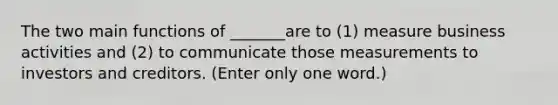 The two main functions of _______are to (1) measure business activities and (2) to communicate those measurements to investors and creditors. (Enter only one word.)