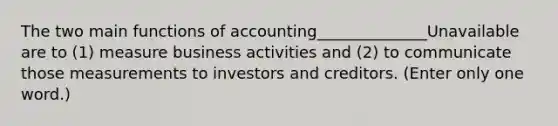 The two main functions of accounting______________Unavailable are to (1) measure business activities and (2) to communicate those measurements to investors and creditors. (Enter only one word.)