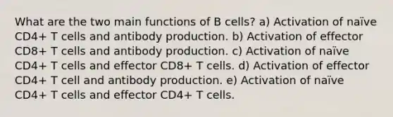 What are the two main functions of B cells? a) Activation of naïve CD4+ T cells and antibody production. b) Activation of effector CD8+ T cells and antibody production. c) Activation of naïve CD4+ T cells and effector CD8+ T cells. d) Activation of effector CD4+ T cell and antibody production. e) Activation of naïve CD4+ T cells and effector CD4+ T cells.