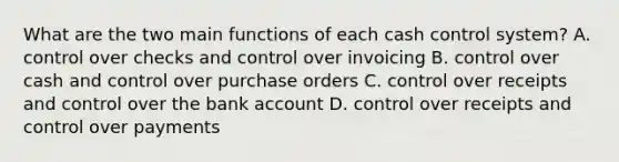 What are the two main functions of each cash control system? A. control over checks and control over invoicing B. control over cash and control over purchase orders C. control over receipts and control over the bank account D. control over receipts and control over payments