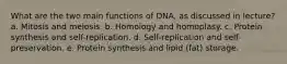 What are the two main functions of DNA, as discussed in lecture? a. Mitosis and meiosis. b. Homology and homoplasy. c. Protein synthesis and self-replication. d. Self-replication and self-preservation. e. Protein synthesis and lipid (fat) storage.