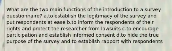 What are the two main functions of the introduction to a survey questionnaire? a.to establish the legitimacy of the survey and put respondents at ease b.to inform the respondents of their rights and protect the researcher from lawsuits c.to encourage participation and establish informed consent d.to hide the true purpose of the survey and to establish rapport with respondents