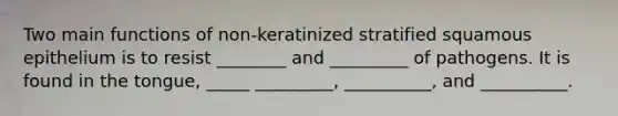 Two main functions of non-keratinized stratified squamous epithelium is to resist ________ and _________ of pathogens. It is found in the tongue, _____ _________, __________, and __________.