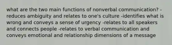 what are the two main functions of nonverbal communication? -reduces ambiguity and relates to one's culture -identifies what is wrong and conveys a sense of urgency -relates to all speakers and connects people -relates to verbal communication and conveys emotional and relationship dimensions of a message