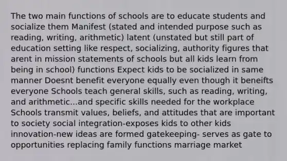 The two main functions of schools are to educate students and socialize them Manifest (stated and intended purpose such as reading, writing, arithmetic) latent (unstated but still part of education setting like respect, socializing, authority figures that arent in mission statements of schools but all kids learn from being in school) functions Expect kids to be socialized in same manner Doesnt benefit everyone equally even though it beneifts everyone Schools teach general skills, such as reading, writing, and arithmetic...and specific skills needed for the workplace Schools transmit values, beliefs, and attitudes that are important to society social integration-exposes kids to other kids innovation-new ideas are formed gatekeeping- serves as gate to opportunities replacing family functions marriage market