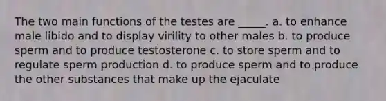 The two main functions of the testes are _____. a. to enhance male libido and to display virility to other males b. to produce sperm and to produce testosterone c. to store sperm and to regulate sperm production d. to produce sperm and to produce the other substances that make up the ejaculate