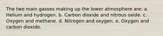 The two main gasses making up the lower atmosphere are: a. Helium and hydrogen. b. Carbon dioxide and nitrous oxide. c. Oxygen and methane. d. Nitrogen and oxygen. e. Oxygen and carbon dioxide.