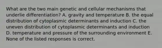 What are the two main genetic and cellular mechanisms that underlie differentiation? A. gravity and temperature B. the equal distribution of cytoplasmic determinants and induction C. the uneven distribution of cytoplasmic determinants and induction D. temperature and pressure of the surrounding environment E. None of the listed responses is correct.