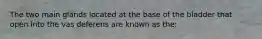 The two main glands located at the base of the bladder that open into the vas deferens are known as the: