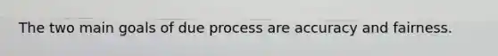 The two main goals of due process are accuracy and fairness.