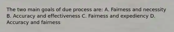 The two main goals of due process are: A. Fairness and necessity B. Accuracy and effectiveness C. Fairness and expediency D. Accuracy and fairness