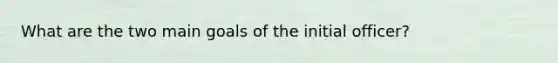 What are the two main goals of the initial officer?