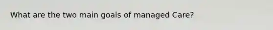 What are the two main goals of managed Care?