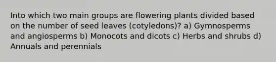 Into which two main groups are flowering plants divided based on the number of seed leaves (cotyledons)? a) Gymnosperms and angiosperms b) Monocots and dicots c) Herbs and shrubs d) Annuals and perennials