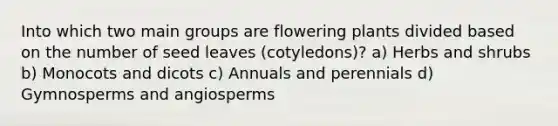 Into which two main groups are flowering plants divided based on the number of seed leaves (cotyledons)? a) Herbs and shrubs b) Monocots and dicots c) Annuals and perennials d) Gymnosperms and angiosperms