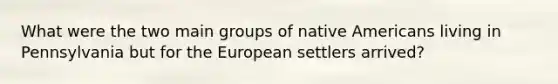 What were the two main groups of <a href='https://www.questionai.com/knowledge/k3QII3MXja-native-americans' class='anchor-knowledge'>native americans</a> living in Pennsylvania but for <a href='https://www.questionai.com/knowledge/ky9y1VRXN8-the-eu' class='anchor-knowledge'>the eu</a>ropean settlers arrived?