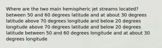 Where are the two main hemispheric jet streams located? between 50 and 60 degrees latitude and at about 30 degrees latitude above 70 degrees longitude and below 20 degrees longitude above 70 degrees latitude and below 20 degrees latitude between 50 and 60 degrees longitude and at about 30 degrees longitude