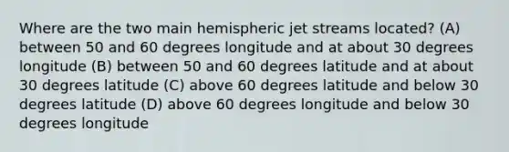 Where are the two main hemispheric jet streams located? (A) between 50 and 60 degrees longitude and at about 30 degrees longitude (B) between 50 and 60 degrees latitude and at about 30 degrees latitude (C) above 60 degrees latitude and below 30 degrees latitude (D) above 60 degrees longitude and below 30 degrees longitude