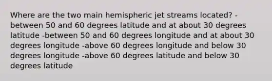 Where are the two main hemispheric jet streams located? -between 50 and 60 degrees latitude and at about 30 degrees latitude -between 50 and 60 degrees longitude and at about 30 degrees longitude -above 60 degrees longitude and below 30 degrees longitude -above 60 degrees latitude and below 30 degrees latitude