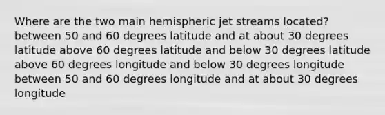 Where are the two main hemispheric jet streams located? between 50 and 60 degrees latitude and at about 30 degrees latitude above 60 degrees latitude and below 30 degrees latitude above 60 degrees longitude and below 30 degrees longitude between 50 and 60 degrees longitude and at about 30 degrees longitude